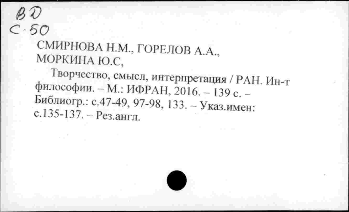 ﻿С-50
СМИРНОВА Н.М., ГОРЕЛОВ А А
МОРКИНА Ю.С,
Творчество, смысл, интерпретация / РАН Ин философии. - М.: ИФРАН, 2016 - 139 с -Еиблиогр.: с.47-49, 97-98, 133. -Уюз.имен: с. 135-137. - Рез.англ.